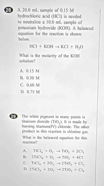 28 a 20.0 ml sample of 0.15 m hydrochloric acid (hcl) is needed to neutralize a 10.0 ml sample of potassium hydroxide (koh). a balanced equation for the reaction is shown below. hcl + koh → kcl + h₂o what is the molarity of the koh solution? a. 0.15 m b. 0.30 m c. 0.60 m d. 0.75 m 29 the white pigment in many paints is titanium dioxide (tio₂). it is made by burning titanium(iv) chloride. the other product in this reaction is chlorine gas. what is the balanced equation for this reaction? a. ticl₄ + o₂ → tio₂ + 2cl₂ b. 2ticl₄ + o₂ → tio₂ + 4cl c. ticl₄ + 2o₂ → 2tio₂ + cl₂ d. 2ticl₄ + 2o₂ → 2tio₂ + cl₄