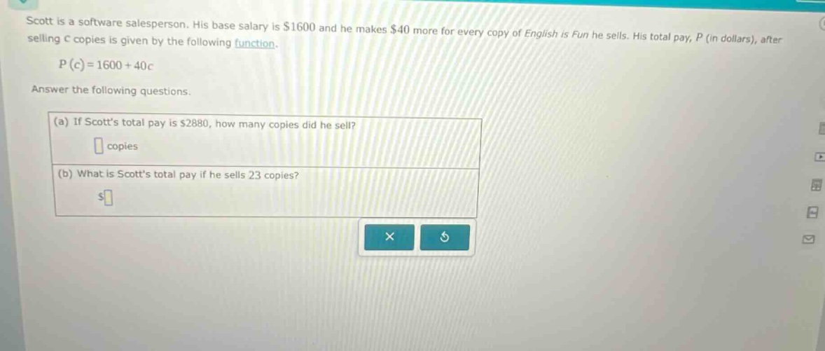 scott is a software salesperson. his base salary is $1600 and he makes $40 more for every copy of english is fun he sells. his total pay, p (in dollars), after selling c copies is given by the following function. p(c)=1600 + 40c answer the following questions. (a) if scotts total pay is $2880, how many copies did he sell? copies (b) what is scotts total pay if he sells 23 copies? $