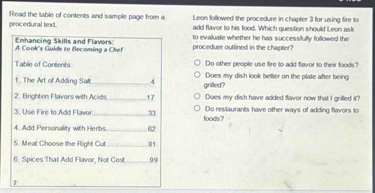 read the table of contents and sample page from a procedural text. leon followed the procedure in chapter 3 for using fire to add flavor to his food. which question should leon ask to evaluate whether he has successfully followed the procedure outlined in the chapter? do other people use fire to add flavor to their foods? does my dish look better on the plate after being grilled? does my dish have added flavor now that i grilled it? do restaurants have other ways of adding flavors to foods? enhancing skills and flavors: a cook’s guide to becoming a chef table of contents 1. the art of adding salt 4 2. brighten flavors with acids 17 3. use fire to add flavor 33 4. add personality with herbs 62 5. meat: choose the right cut 81 6. spices that add flavor, not cost 99