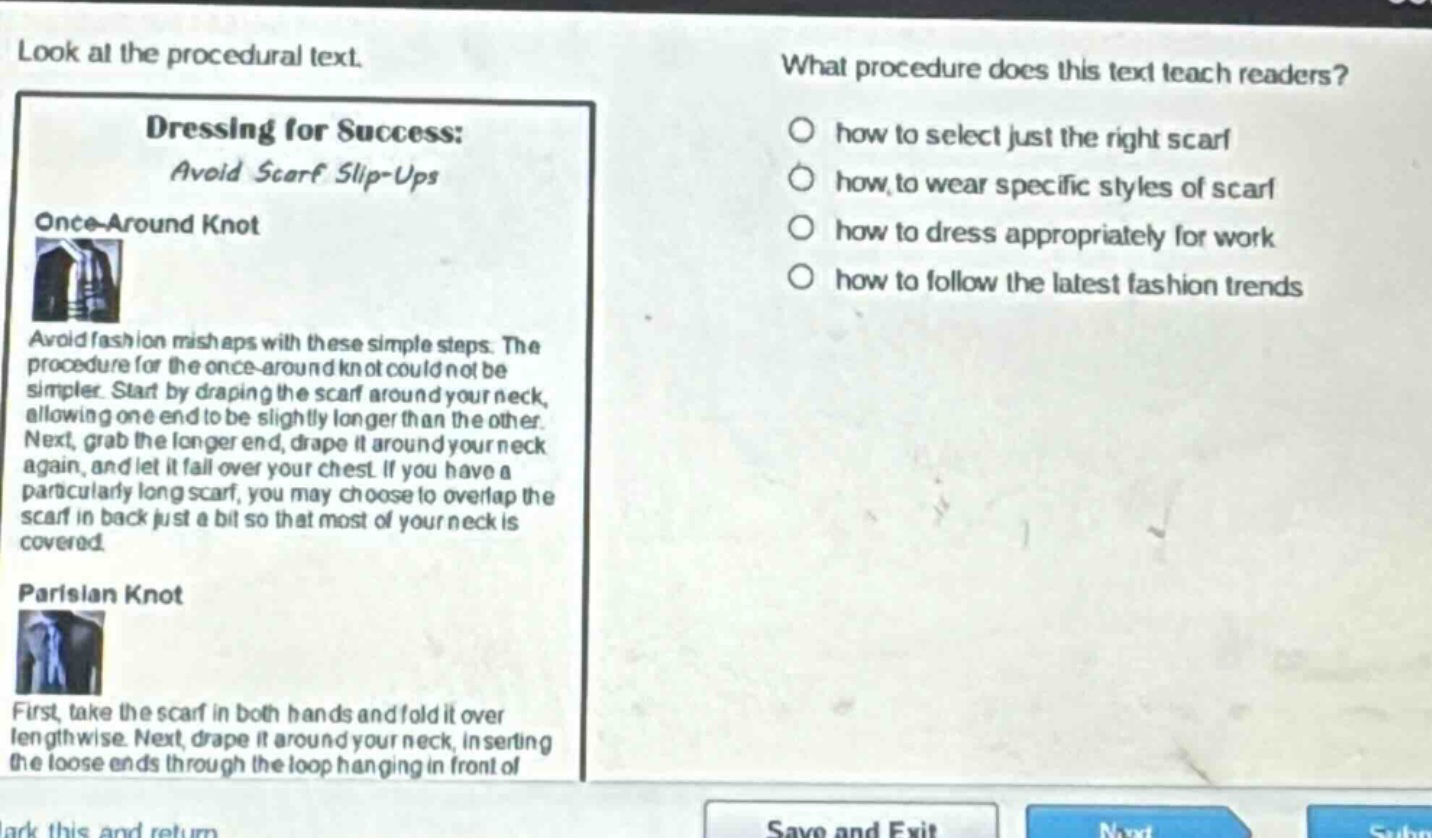 look at the procedural text. what procedure does this text teach readers? dressing for success: avoid scarf slip - ups once - around knot avoid fashion mishaps with these simple steps. the procedure for the once - around knot could not be simpler. start by draping the scarf around your neck, allowing one end to be slightly longer than the other. next, grab the longer end, drape it around your neck again, and let it fall over your chest. if you have a particularly long scarf, you may choose to overlap the scarf in back just a bit so that most of your neck is covered. parisian knot first, take the scarf in both hands and fold it over lengthwise. next, drape it around your neck, inserting the loose ends through the loop hanging in front of how to select just the right scarf how to wear specific styles of scarf how to dress appropriately for work how to follow the latest fashion trends