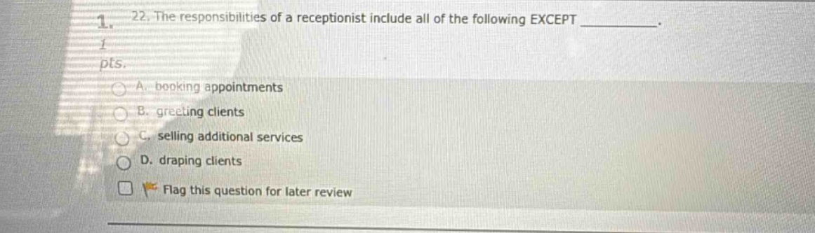 22. the responsibilities of a receptionist include all of the following except __________. 1 pts. a. booking appointments b. greeting clients c. selling additional services d. draping clients flag this question for later review