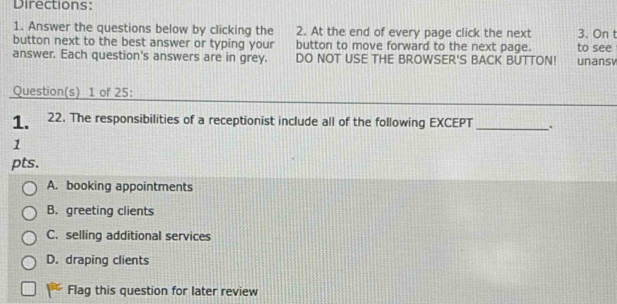 directions: 1. answer the questions below by clicking the button next to the best answer or typing your answer. each questions answers are in grey. 2. at the end of every page click the next button to move forward to the next page. do not use the browsers back button! 3. on to see unansw question(s) 1 of 25: 1. 22. the responsibilities of a receptionist include all of the following except _________. 1 pts. a. booking appointments b. greeting clients c. selling additional services d. draping clients flag this question for later review