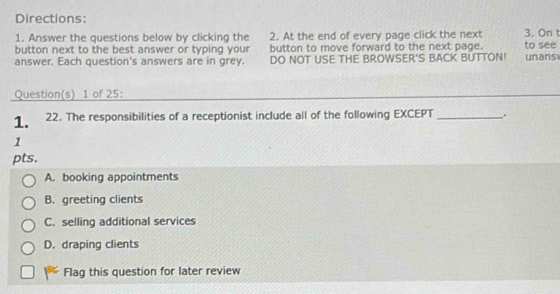 directions: 1. answer the questions below by clicking the button next to the best answer or typing your answer. each questions answers are in grey. 2. at the end of every page click the next button to move forward to the next page. do not use the browsers back button! 3. on t to see unansw question(s) 1 of 25: 1. 22. the responsibilities of a receptionist include all of the following except ____________. 1 pts. a. booking appointments b. greeting clients c. selling additional services d. draping clients flag this question for later review