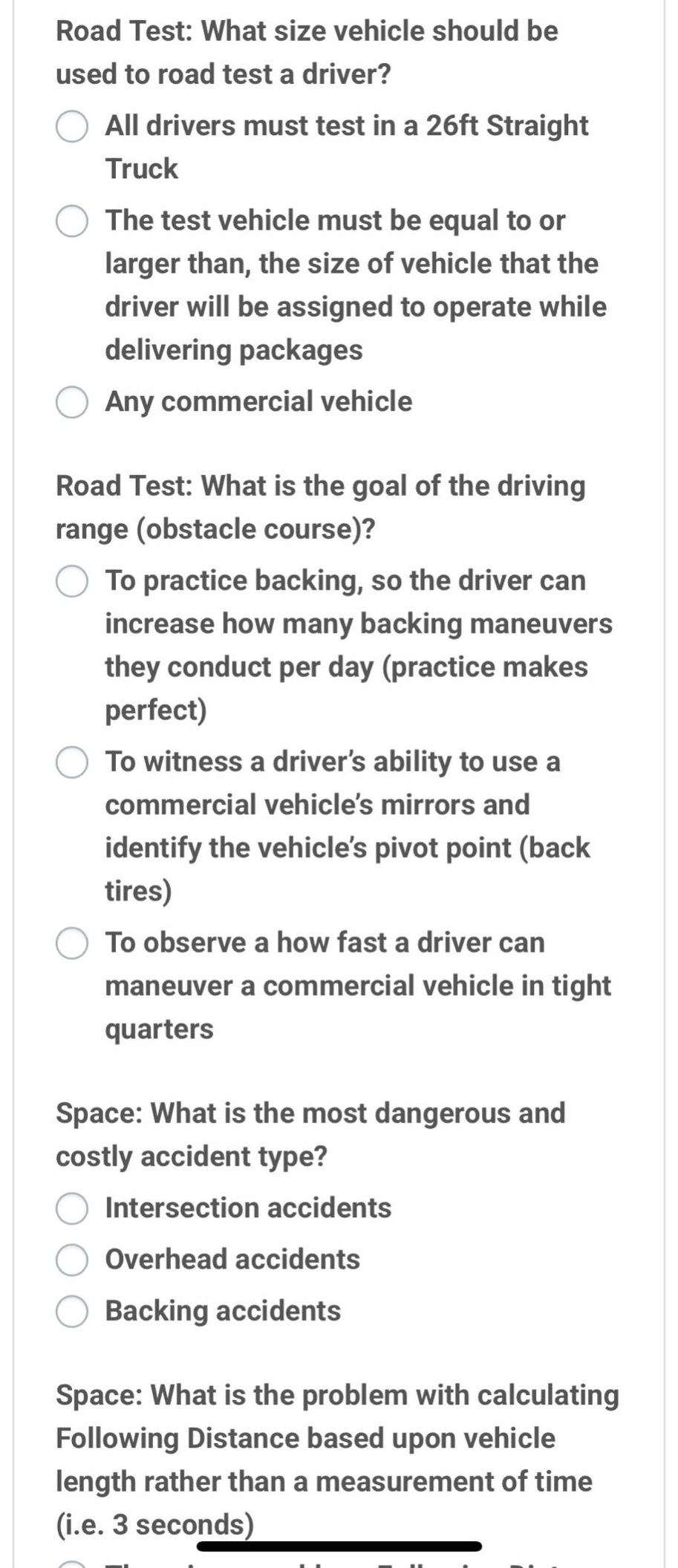 road test: what size vehicle should be used to road test a driver?\nall drivers must test in a 26ft straight truck\nthe test vehicle must be equal to or larger than, the size of vehicle that the driver will be assigned to operate while delivering packages\nany commercial vehicle\nroad test: what is the goal of the driving range (obstacle course)?\nto practice backing, so the driver can increase how many backing maneuvers they conduct per day (practice makes perfect)\nto witness a driver’s ability to use a commercial vehicle’s mirrors and identify the vehicle’s pivot point (back tires)\nto observe a how fast a driver can maneuver a commercial vehicle in tight quarters\nspace: what is the most dangerous and costly accident type?\nintersection accidents\noverhead accidents\nbacking accidents\nspace: what is the problem with calculating following distance based upon vehicle length rather than a measurement of time (i.e. 3 seconds)
