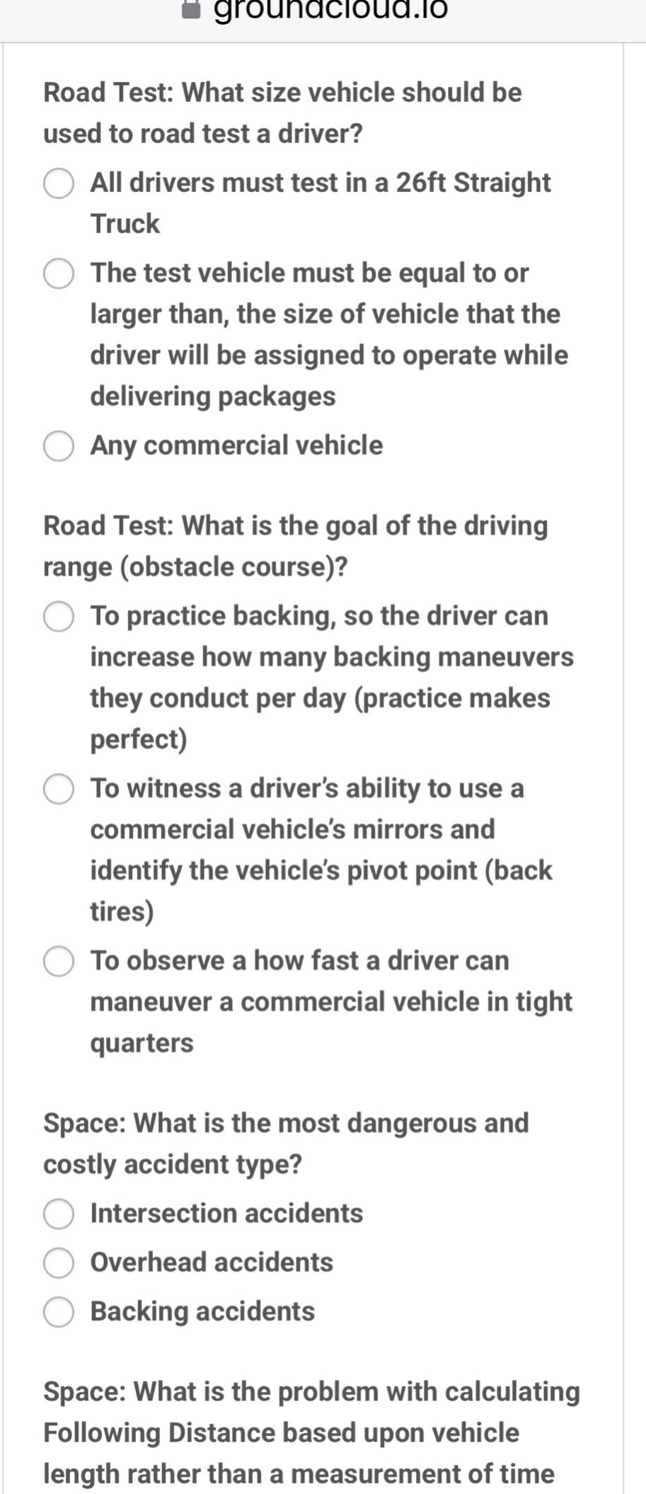 road test: what size vehicle should be used to road test a driver? all drivers must test in a 26ft straight truck the test vehicle must be equal to or larger than, the size of vehicle that the driver will be assigned to operate while delivering packages any commercial vehicle road test: what is the goal of the driving range (obstacle course)? to practice backing, so the driver can increase how many backing maneuvers they conduct per day (practice makes perfect) to witness a driver’s ability to use a commercial vehicle’s mirrors and identify the vehicle’s pivot point (back tires) to observe a how fast a driver can maneuver a commercial vehicle in tight quarters space: what is the most dangerous and costly accident type? intersection accidents overhead accidents backing accidents space: what is the problem with calculating following distance based upon vehicle length rather than a measurement of time