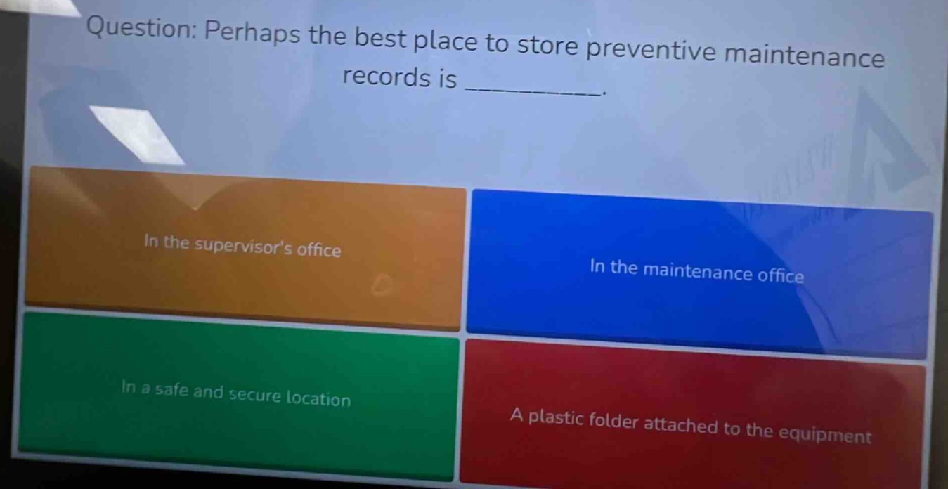 question: perhaps the best place to store preventive maintenance records is ________. in the supervisors office in the maintenance office in a safe and secure location a plastic folder attached to the equipment