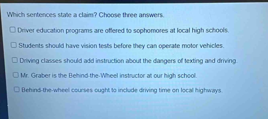 which sentences state a claim? choose three answers. driver education programs are offered to sophomores at local high schools. students should have vision tests before they can operate motor vehicles. driving classes should add instruction about the dangers of texting and driving. mr. graber is the behind - the - wheel instructor at our high school. behind - the - wheel courses ought to include driving time on local highways.