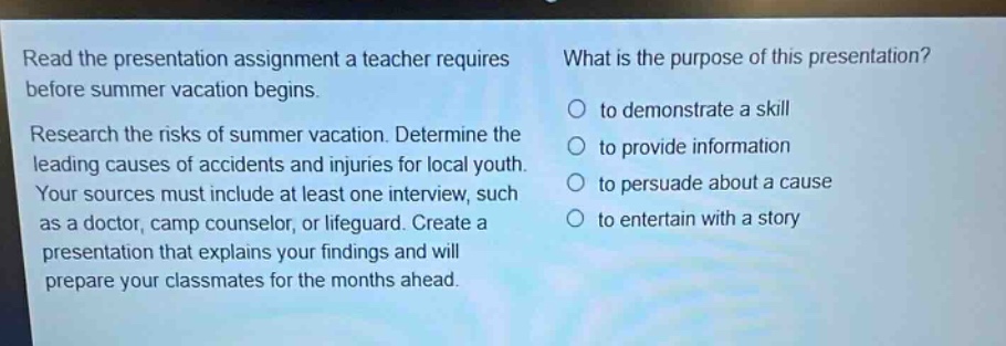 read the presentation assignment a teacher requires before summer vacation begins. research the risks of summer vacation. determine the leading causes of accidents and injuries for local youth. your sources must include at least one interview, such as a doctor, camp counselor, or lifeguard. create a presentation that explains your findings and will prepare your classmates for the months ahead. what is the purpose of this presentation? to demonstrate a skill to provide information to persuade about a cause to entertain with a story