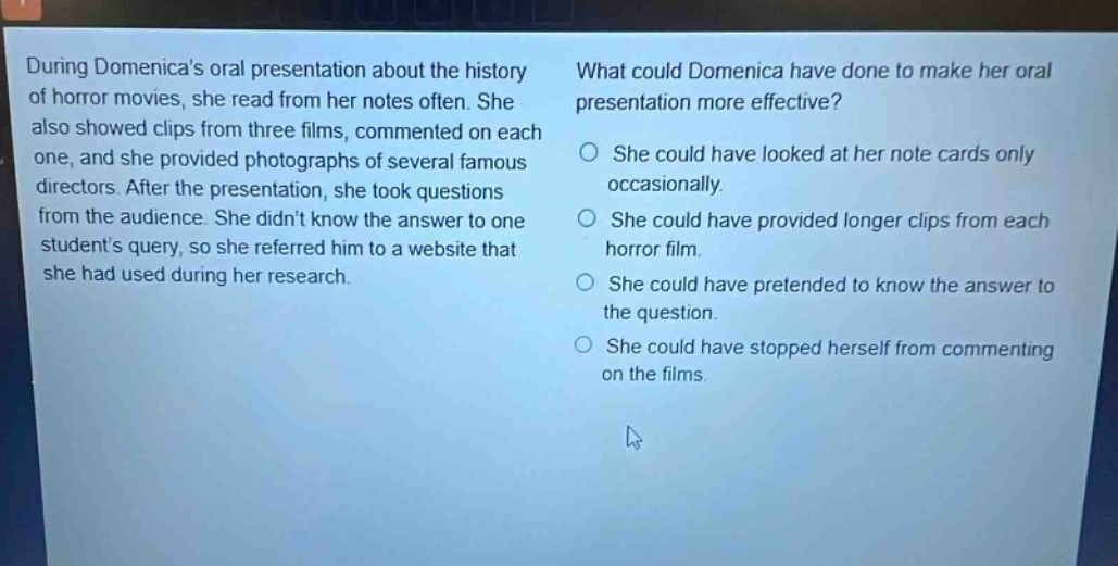 during domenicas oral presentation about the history of horror movies, she read from her notes often. she also showed clips from three films, commented on each one, and she provided photographs of several famous directors. after the presentation, she took questions from the audience. she didnt know the answer to one students query, so she referred him to a website that she had used during her research. what could domenica have done to make her oral presentation more effective? she could have looked at her note cards only occasionally. she could have provided longer clips from each horror film. she could have pretended to know the answer to the question. she could have stopped herself from commenting on the films.