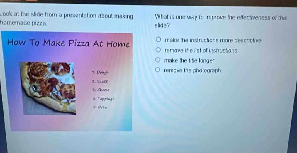 look at the slide from a presentation about making homemade pizza. what is one way to improve the effectiveness of this slide? how to make pizza at home 1. dough 2. sauce 3. cheese 4. toppings 5. oven make the instructions more descriptive remove the list of instructions make the title longer remove the photograph
