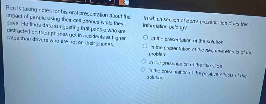 ben is taking notes for his oral presentation about the impact of people using their cell phones while they drive. he finds data suggesting that people who are distracted on their phones get in accidents at higher rates than drivers who are not on their phones. in which section of bens presentation does this information belong? in the presentation of the solution in the presentation of the negative effects of the problem in the presentation of the title slide in the presentation of the positive effects of the solution