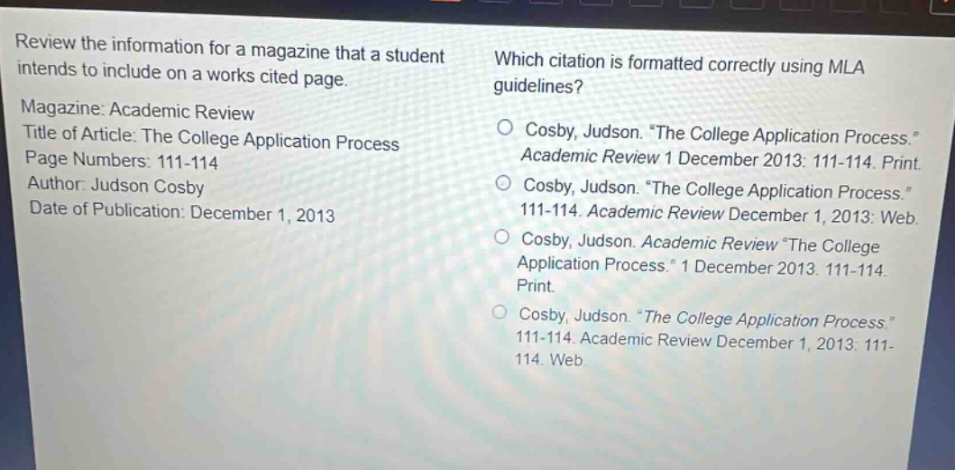review the information for a magazine that a student intends to include on a works cited page. magazine: academic review title of article: the college application process page numbers: 111 - 114 author: judson cosby date of publication: december 1, 2013 which citation is formatted correctly using mla guidelines? cosby, judson. “the college application process.” academic review 1 december 2013: 111 - 114. print. cosby, judson. “the college application process.” 111 - 114. academic review december 1, 2013: web. cosby, judson. academic review “the college application process.” 1 december 2013. 111 - 114. print. cosby, judson. “the college application process.” 111 - 114. academic review december 1, 2013: 111 - 114. web
