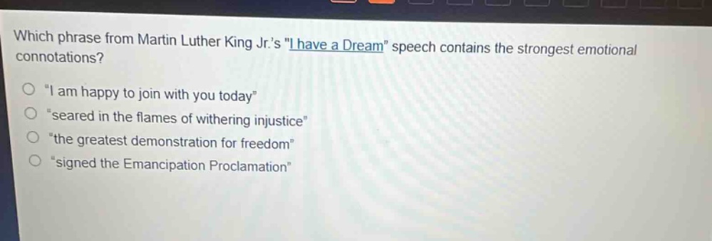 which phrase from martin luther king jr.s \i have a dream\ speech contains the strongest emotional connotations?\no \i am happy to join with you today\\no \seared in the flames of withering injustice\\no \the greatest demonstration for freedom\\no \signed the emancipation proclamation\