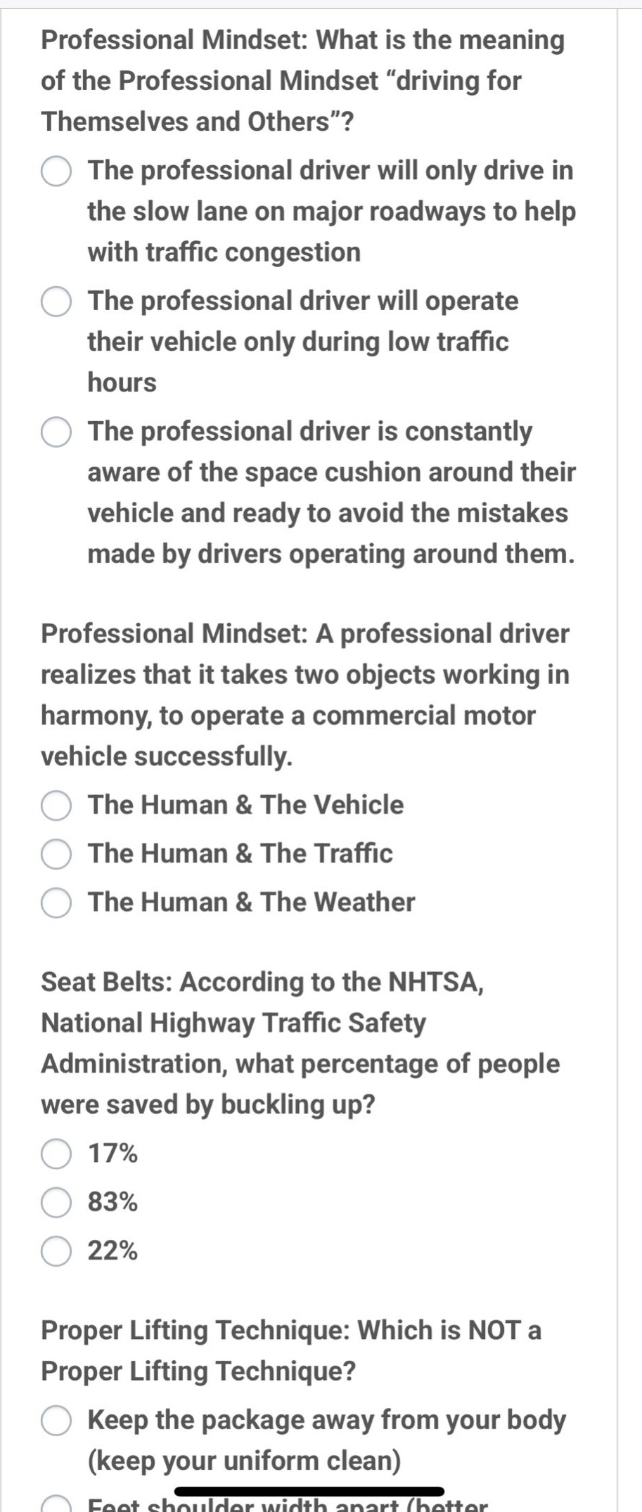 professional mindset: what is the meaning of the professional mindset “driving for themselves and others”? the professional driver will only drive in the slow lane on major roadways to help with traffic congestion the professional driver will operate their vehicle only during low traffic hours the professional driver is constantly aware of the space cushion around their vehicle and ready to avoid the mistakes made by drivers operating around them. professional mindset: a professional driver realizes that it takes two objects working in harmony, to operate a commercial motor vehicle successfully. the human & the vehicle the human & the traffic the human & the weather seat belts: according to the nhtsa, national highway traffic safety administration, what percentage of people were saved by buckling up? 17% 83% 22% proper lifting technique: which is not a proper lifting technique? keep the package away from your body (keep your uniform clean)