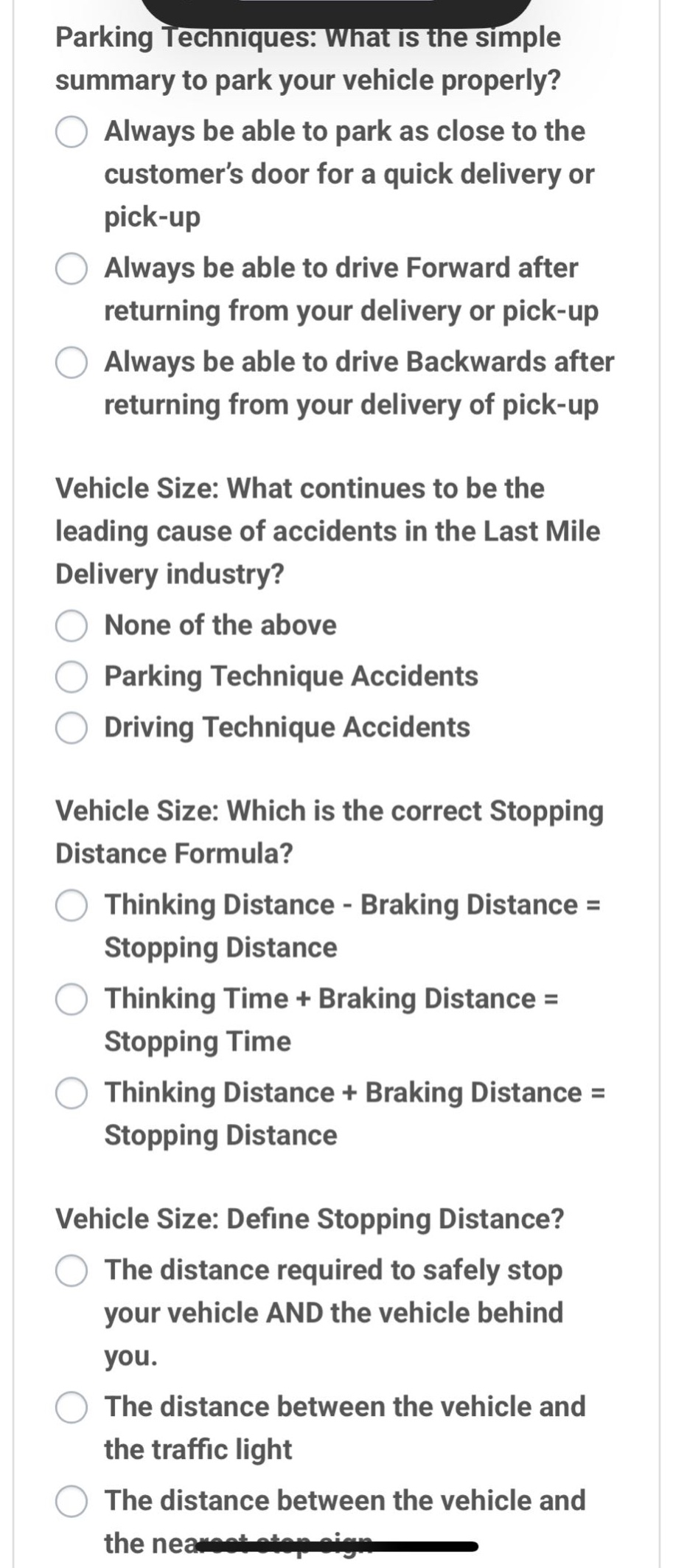 parking techniques: what is the simple summary to park your vehicle properly?\nalways be able to park as close to the customer’s door for a quick delivery or pick - up\nalways be able to drive forward after returning from your delivery or pick - up\nalways be able to drive backwards after returning from your delivery of pick - up\nvehicle size: what continues to be the leading cause of accidents in the last mile delivery industry?\nnone of the above\nparking technique accidents\ndriving technique accidents\nvehicle size: which is the correct stopping distance formula?\nthinking distance - braking distance = stopping distance\nthinking time + braking distance = stopping time\nthinking distance + braking distance = stopping distance\nvehicle size: define stopping distance?\nthe distance required to safely stop your vehicle and the vehicle behind you.\nthe distance between the vehicle and the traffic light\nthe distance between the vehicle and the nearest stop sign