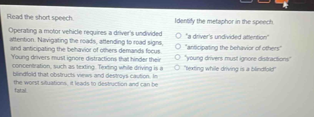 read the short speech. operating a motor vehicle requires a drivers undivided attention. navigating the roads, attending to road signs, and anticipating the behavior of others demands focus. young drivers must ignore distractions that hinder their concentration, such as texting. texting while driving is a blindfold that obstructs views and destroys caution. in the worst situations, it leads to destruction and can be fatal. identify the metaphor in the speech. “a drivers undivided attention” “anticipating the behavior of others” “young drivers must ignore distractions” “texting while driving is a blindfold”