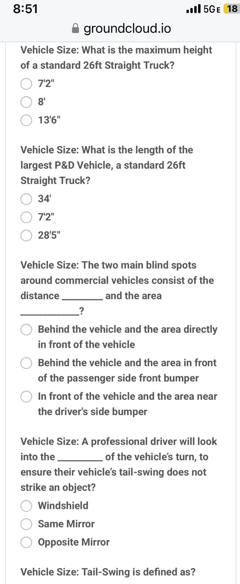 vehicle size: what is the maximum height of a standard 26ft straight truck? 72\ 8 136\ vehicle size: what is the length of the largest p&d vehicle, a standard 26ft straight truck? 34 72\ 285\ vehicle size: the two main blind spots around commercial vehicles consist of the distance _________ and the area ____________? behind the vehicle and the area directly in front of the vehicle behind the vehicle and the area in front of the passenger side front bumper in front of the vehicle and the area near the drivers side bumper vehicle size: a professional driver will look into the __________ of the vehicles turn, to ensure their vehicles tail - swing does not strike an object? windshield same mirror opposite mirror vehicle size: tail - swing is defined as?