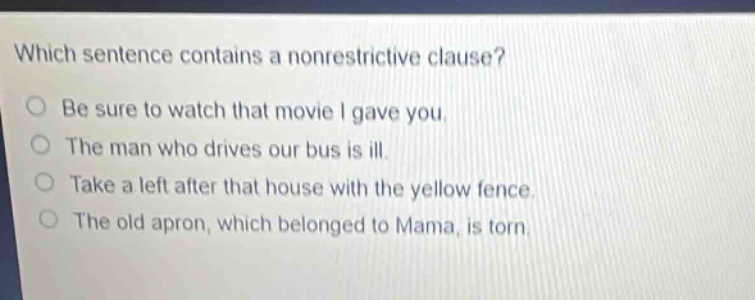 which sentence contains a nonrestrictive clause? be sure to watch that movie i gave you. the man who drives our bus is ill. take a left after that house with the yellow fence. the old apron, which belonged to mama, is torn.