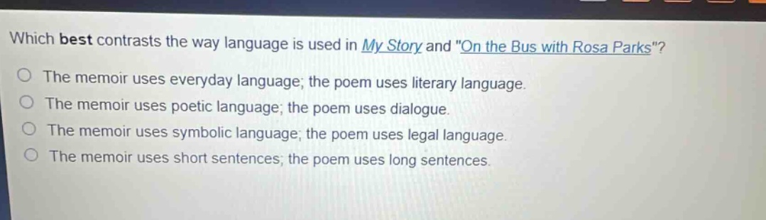 which best contrasts the way language is used in my story and \on the bus with rosa parks\? the memoir uses everyday language; the poem uses literary language. the memoir uses poetic language; the poem uses dialogue. the memoir uses symbolic language; the poem uses legal language. the memoir uses short sentences; the poem uses long sentences.