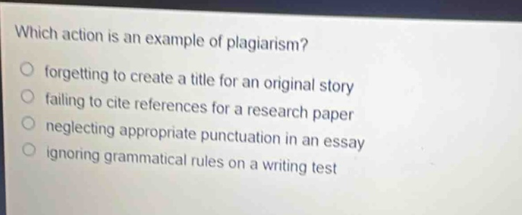 which action is an example of plagiarism?\nforgetting to create a title for an original story\nfailing to cite references for a research paper\nneglecting appropriate punctuation in an essay\nignoring grammatical rules on a writing test