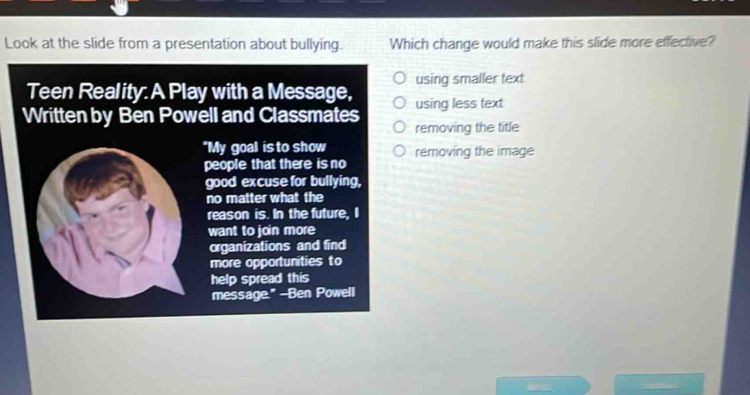 look at the slide from a presentation about bullying. which change would make this slide more effective? teen reality: a play with a message, written by ben powell and classmates \my goal is to show people that there is no good excuse for bullying, no matter what the reason is. in the future, i want to join more organizations and find more opportunities to help spread this message.\ -ben powell using smaller text using less text removing the title removing the image