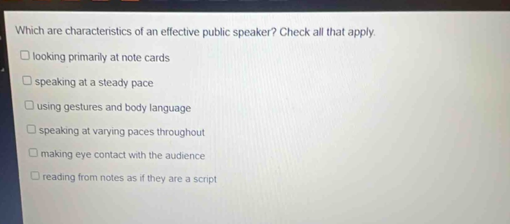 which are characteristics of an effective public speaker? check all that apply. looking primarily at note cards speaking at a steady pace using gestures and body language speaking at varying paces throughout making eye contact with the audience reading from notes as if they are a script