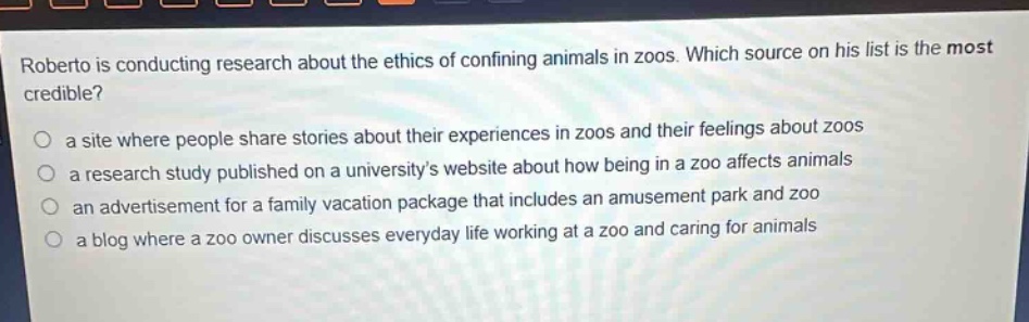 roberto is conducting research about the ethics of confining animals in zoos. which source on his list is the most credible? a site where people share stories about their experiences in zoos and their feelings about zoos a research study published on a universitys website about how being in a zoo affects animals an advertisement for a family vacation package that includes an amusement park and zoo a blog where a zoo owner discusses everyday life working at a zoo and caring for animals