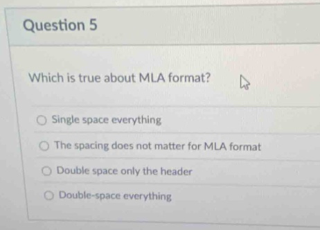 question 5\nwhich is true about mla format?\nsingle space everything\nthe spacing does not matter for mla format\ndouble space only the header\ndouble - space everything