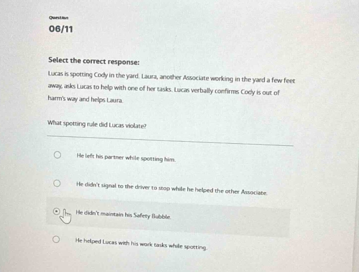 question 06/11 select the correct response: lucas is spotting cody in the yard. laura, another associate working in the yard a few feet away, asks lucas to help with one of her tasks. lucas verbally confirms cody is out of harm’s way and helps laura. what spotting rule did lucas violate? he left his partner while spotting him. he didn’t signal to the driver to stop while he helped the other associate. he didn’t maintain his safety bubble. he helped lucas with his work tasks while spotting.