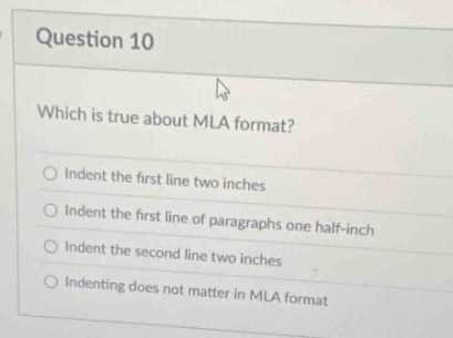 question 10\nwhich is true about mla format?\nindent the first line two inches\nindent the first line of paragraphs one half - inch\nindent the second line two inches\nindenting does not matter in mla format