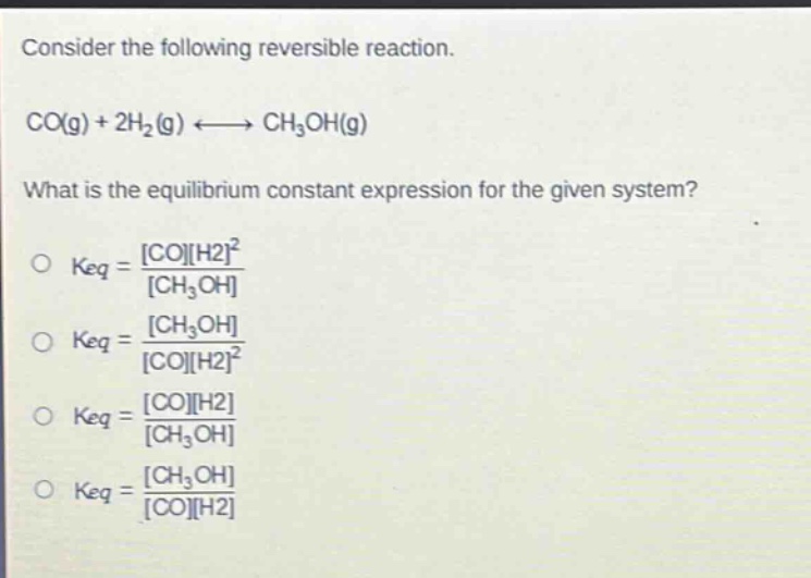 consider the following reversible reaction. co(g) + 2h2(g) ⇌ ch3oh(g) what is the equilibrium constant expression for the given system? o keq = coh2^2 / ch3oh o keq = ch3oh / coh2^2 o keq = coh2 / ch3oh o keq = ch3oh / coh2