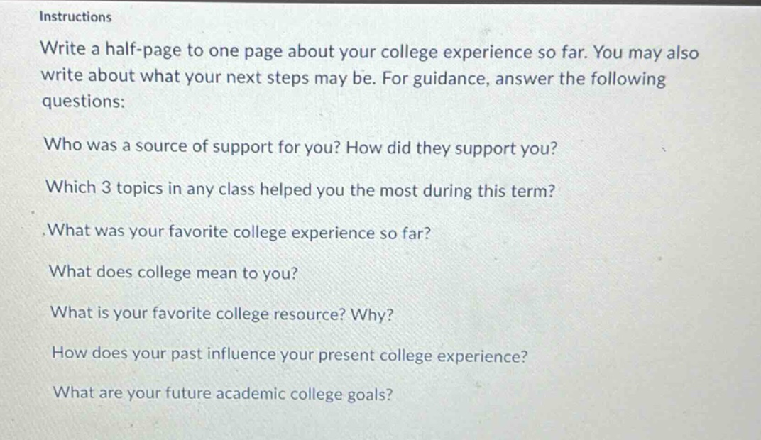 instructions\nwrite a half - page to one page about your college experience so far. you may also write about what your next steps may be. for guidance, answer the following questions:\nwho was a source of support for you? how did they support you?\nwhich 3 topics in any class helped you the most during this term?\n.what was your favorite college experience so far?\nwhat does college mean to you?\nwhat is your favorite college resource? why?\nhow does your past influence your present college experience?\nwhat are your future academic college goals?