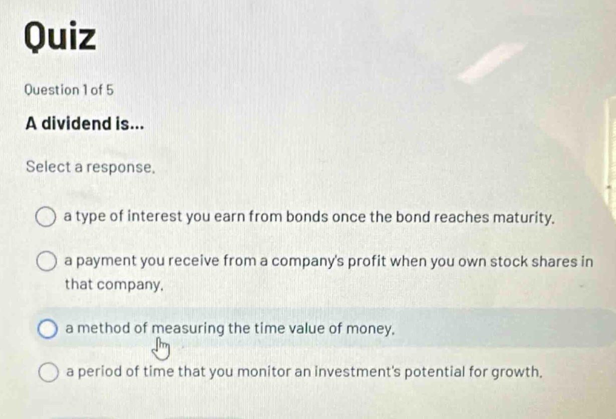 quiz\nquestion 1 of 5\na dividend is...\nselect a response.\na type of interest you earn from bonds once the bond reaches maturity.\na payment you receive from a companys profit when you own stock shares in that company.\na method of measuring the time value of money.\na period of time that you monitor an investments potential for growth.