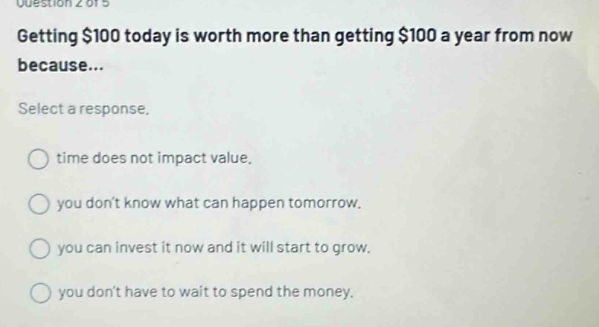question 2 of 5 getting $100 today is worth more than getting $100 a year from now because... select a response. time does not impact value. you don’t know what can happen tomorrow. you can invest it now and it will start to grow. you don’t have to wait to spend the money.
