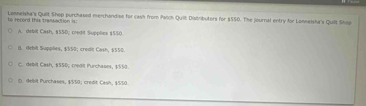 lonneishas quilt shop purchased merchandise for cash from patch quilt distributors for $550. the journal entry for lonneishas quilt shop to record this transaction is: a. debit cash, $550; credit supplies $550. b. debit supplies, $550; credit cash, $550. c. debit cash, $550; credit purchases, $550. d. debit purchases, $550; credit cash, $550.