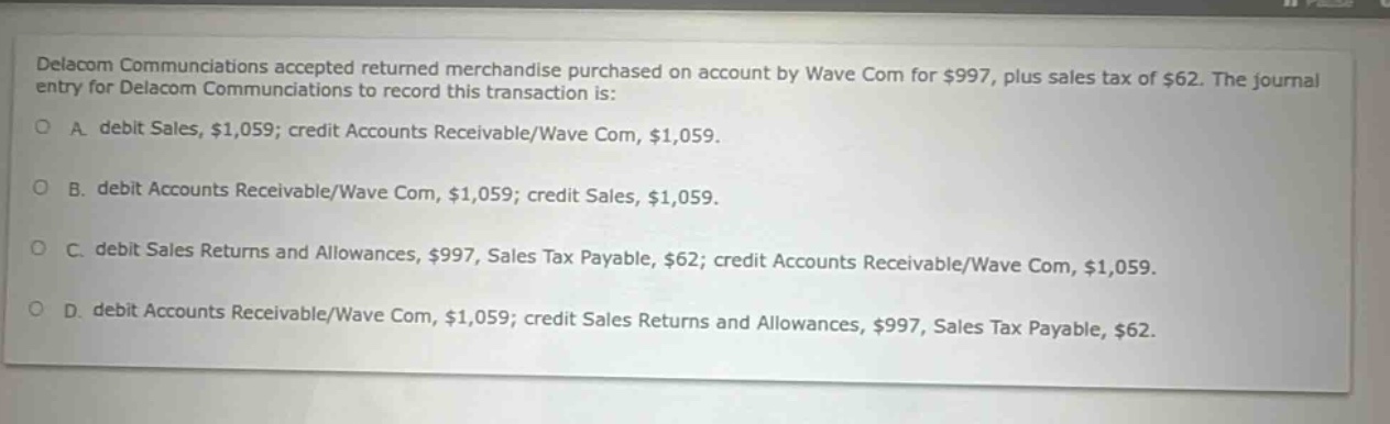 delacom communications accepted returned merchandise purchased on account by wave com for $997, plus sales tax of $62. the journal entry for delacom communications to record this transaction is: a. debit sales, $1,059; credit accounts receivable/wave com, $1,059. b. debit accounts receivable/wave com, $1,059; credit sales, $1,059. c. debit sales returns and allowances, $997, sales tax payable, $62; credit accounts receivable/wave com, $1,059. d. debit accounts receivable/wave com, $1,059; credit sales returns and allowances, $997, sales tax payable, $62.