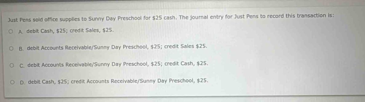 just pens sold office supplies to sunny day preschool for $25 cash. the journal entry for just pens to record this transaction is: o a. debit cash, $25; credit sales, $25. o b. debit accounts receivable/sunny day preschool, $25; credit sales $25. o c. debit accounts receivable/sunny day preschool, $25; credit cash, $25. o d. debit cash, $25; credit accounts receivable/sunny day preschool, $25.