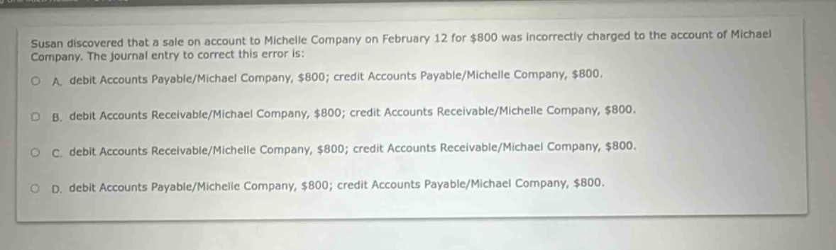 susan discovered that a sale on account to michelle company on february 12 for $800 was incorrectly charged to the account of michael company. the journal entry to correct this error is: o a. debit accounts payable/michael company, $800; credit accounts payable/michelle company, $800. o b. debit accounts receivable/michael company, $800; credit accounts receivable/michelle company, $800. o c. debit accounts receivable/michelle company, $800; credit accounts receivable/michael company, $800. o d. debit accounts payable/michelle company, $800; credit accounts payable/michael company, $800.