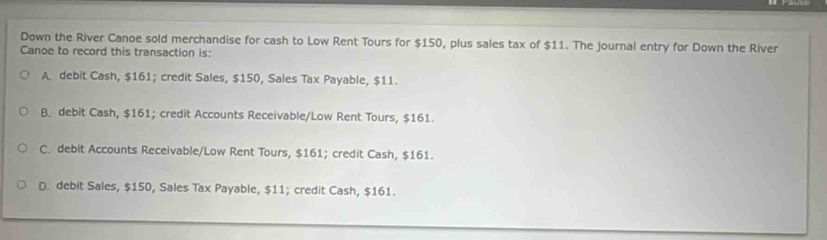 down the river canoe sold merchandise for cash to low rent tours for $150, plus sales tax of $11. the journal entry for down the river canoe to record this transaction is: a. debit cash, $161; credit sales, $150, sales tax payable, $11. b. debit cash, $161; credit accounts receivable/low rent tours, $161. c. debit accounts receivable/low rent tours, $161; credit cash, $161. d. debit sales, $150, sales tax payable, $11; credit cash, $161.