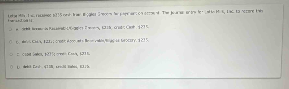 lotta milk, inc. received $235 cash from biggles grocery for payment on account. the journal entry for lotta milk, inc. to record this transaction is: \na. debit accounts receivable/biggles grocery, $235; credit cash, $235.\nb. debit cash, $235; credit accounts receivable/biggles grocery, $235.\nc. debit sales, $235; credit cash, $235.\nd. debit cash, $235; credit sales, $235.