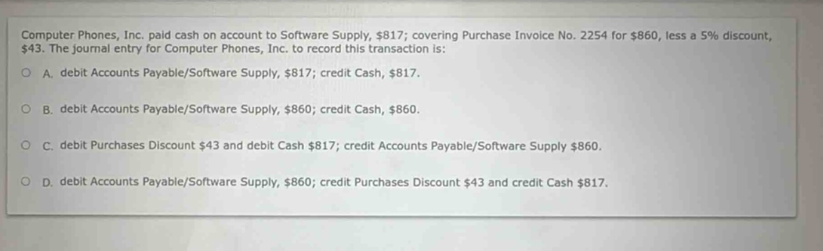 computer phones, inc. paid cash on account to software supply, $817; covering purchase invoice no. 2254 for $860, less a 5% discount, $43. the journal entry for computer phones, inc. to record this transaction is: a. debit accounts payable/software supply, $817; credit cash, $817. b. debit accounts payable/software supply, $860; credit cash, $860. c. debit purchases discount $43 and debit cash $817; credit accounts payable/software supply $860. d. debit accounts payable/software supply, $860; credit purchases discount $43 and credit cash $817.