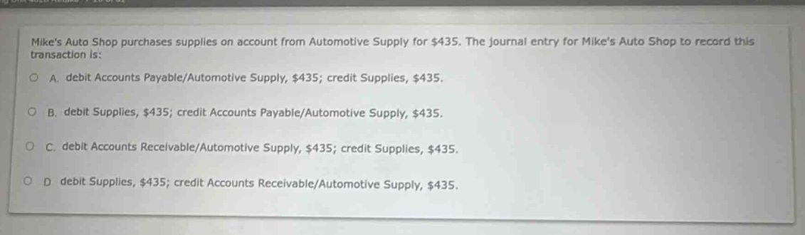 mikes auto shop purchases supplies on account from automotive supply for $435. the journal entry for mikes auto shop to record this transaction is: a. debit accounts payable/automotive supply, $435; credit supplies, $435. b. debit supplies, $435; credit accounts payable/automotive supply, $435. c. debit accounts receivable/automotive supply, $435; credit supplies, $435. d debit supplies, $435; credit accounts receivable/automotive supply, $435.