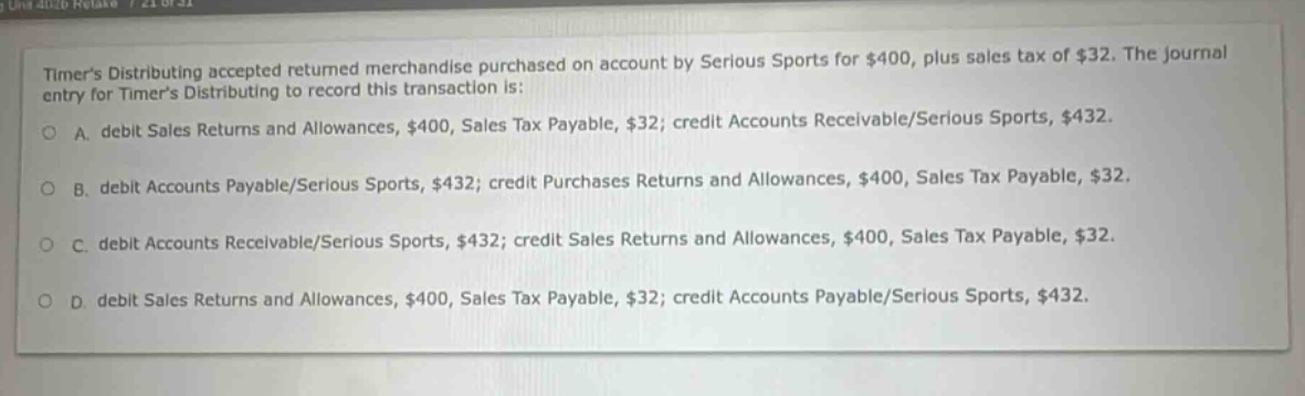 timers distributing accepted returned merchandise purchased on account by serious sports for $400, plus sales tax of $32. the journal entry for timers distributing to record this transaction is: a. debit sales returns and allowances, $400, sales tax payable, $32; credit accounts receivable/serious sports, $432. b. debit accounts payable/serious sports, $432; credit purchases returns and allowances, $400, sales tax payable, $32. c. debit accounts receivable/serious sports, $432; credit sales returns and allowances, $400, sales tax payable, $32. d. debit sales returns and allowances, $400, sales tax payable, $32; credit accounts payable/serious sports, $432.