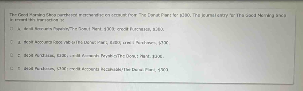 the good morning shop purchased merchandise on account from the donut plant for $300. the journal entry for the good morning shop to record this transaction is: a. debit accounts payable/the donut plant, $300; credit purchases, $300. b. debit accounts receivable/the donut plant, $300; credit purchases, $300. c. debit purchases, $300; credit accounts payable/the donut plant, $300. d. debit purchases, $300; credit accounts receivable/the donut plant, $300.