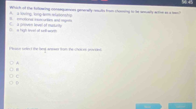 which of the following consequences generally results from choosing to be sexually active as a teen? a. a loving, long - term relationship b. emotional insecurities and regrets c. a proven level of maturity d. a high level of self - worth please select the best answer from the choices provided. o a o b o c o d