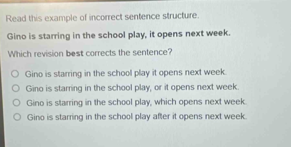 read this example of incorrect sentence structure. gino is starring in the school play, it opens next week. which revision best corrects the sentence? o gino is starring in the school play it opens next week. o gino is starring in the school play, or it opens next week. o gino is starring in the school play, which opens next week. o gino is starring in the school play after it opens next week.