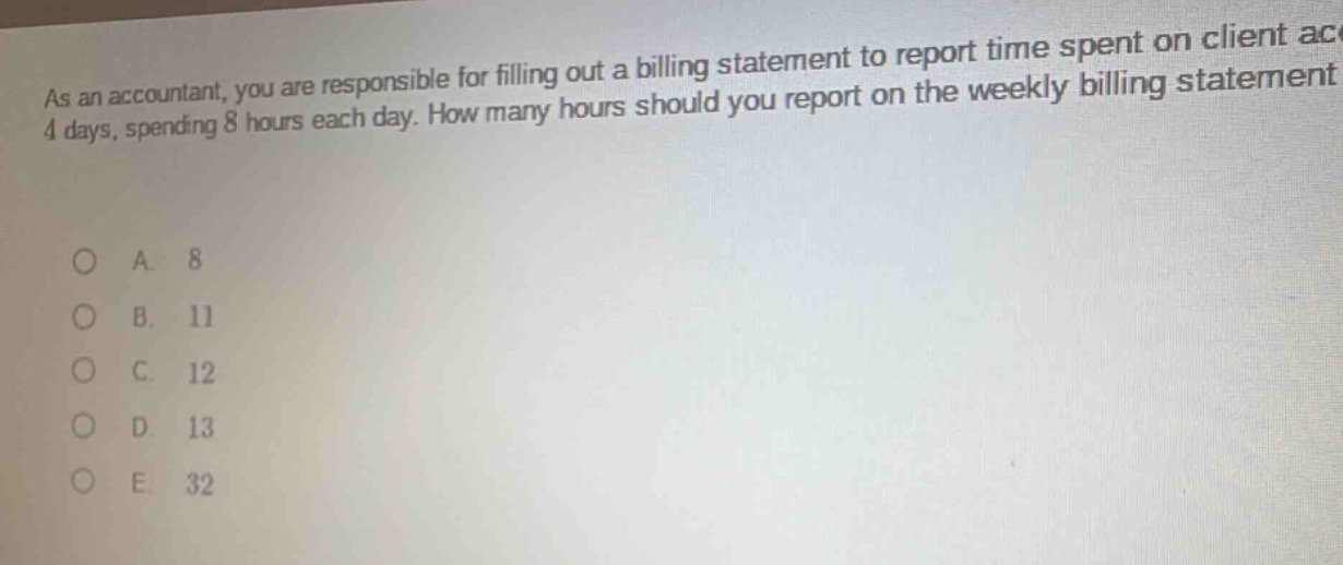 as an accountant, you are responsible for filling out a billing statement to report time spent on client ac 4 days, spending 8 hours each day. how many hours should you report on the weekly billing statement\n\no a. 8\no b. 11\no c. 12\no d 13\no e. 32