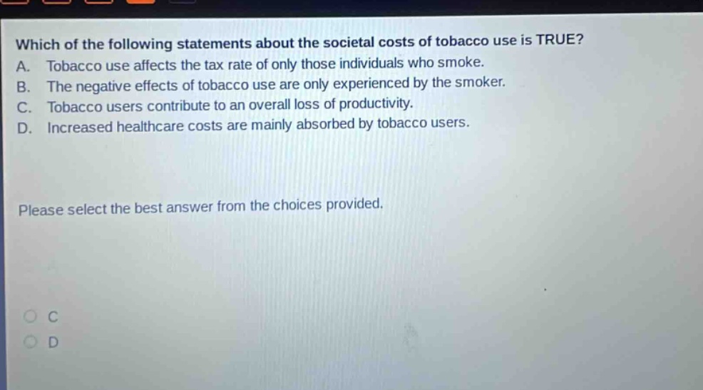 which of the following statements about the societal costs of tobacco use is true? a. tobacco use affects the tax rate of only those individuals who smoke. b. the negative effects of tobacco use are only experienced by the smoker. c. tobacco users contribute to an overall loss of productivity. d. increased healthcare costs are mainly absorbed by tobacco users. please select the best answer from the choices provided.