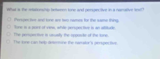 what is the relationship between tone and perspective in a narrative text?\nperspective and tone are two names for the same thing.\ntone is a point of view, while perspective is an attitude.\nthe perspective is usually the opposite of the tone.\nthe tone can help determine the narrators perspective.