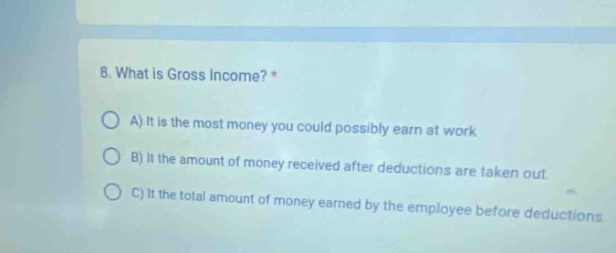 8. what is gross income? * a) it is the most money you could possibly earn at work b) it the amount of money received after deductions are taken out. c) it the total amount of money earned by the employee before deductions